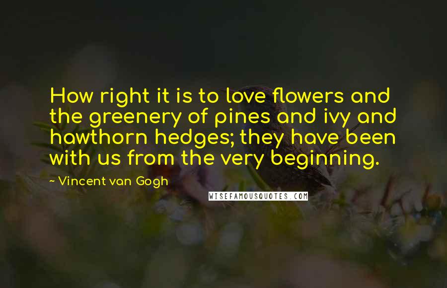 Vincent Van Gogh Quotes: How right it is to love flowers and the greenery of pines and ivy and hawthorn hedges; they have been with us from the very beginning.