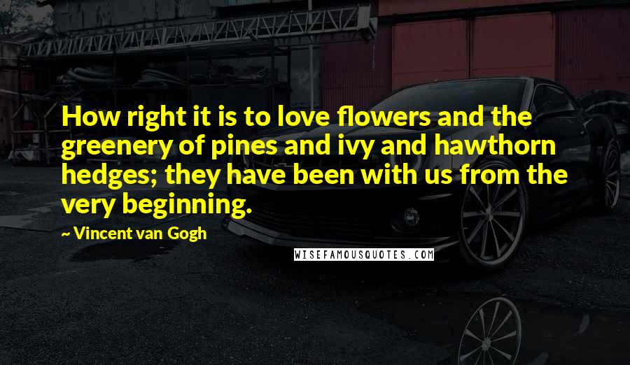 Vincent Van Gogh Quotes: How right it is to love flowers and the greenery of pines and ivy and hawthorn hedges; they have been with us from the very beginning.