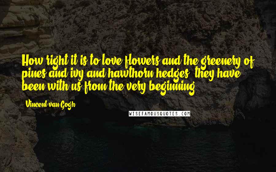 Vincent Van Gogh Quotes: How right it is to love flowers and the greenery of pines and ivy and hawthorn hedges; they have been with us from the very beginning.