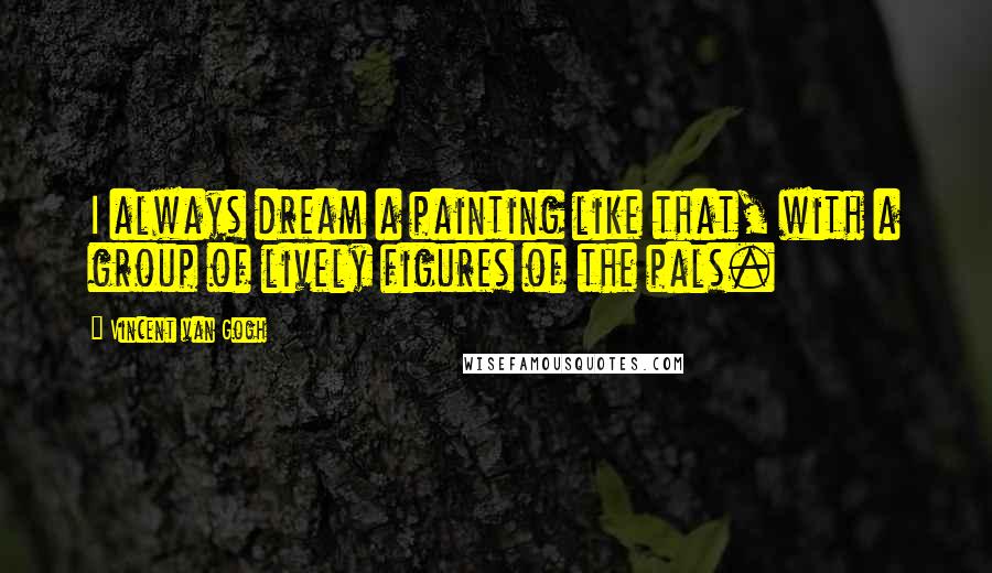 Vincent Van Gogh Quotes: I always dream a painting like that, with a group of lively figures of the pals.