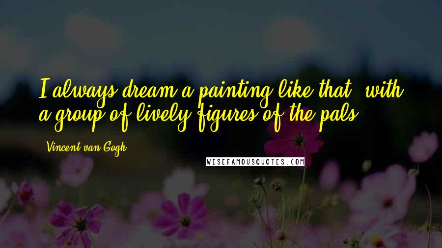 Vincent Van Gogh Quotes: I always dream a painting like that, with a group of lively figures of the pals.