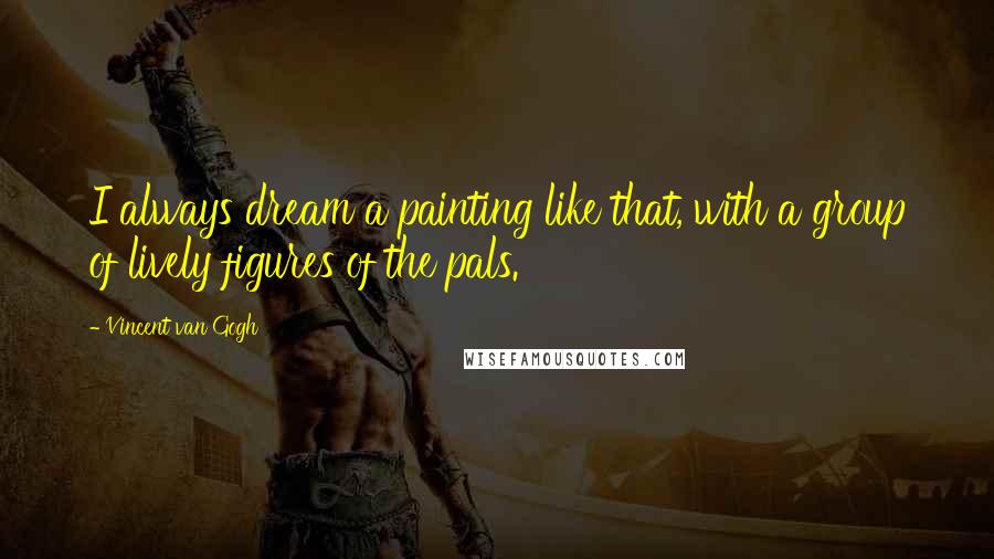 Vincent Van Gogh Quotes: I always dream a painting like that, with a group of lively figures of the pals.