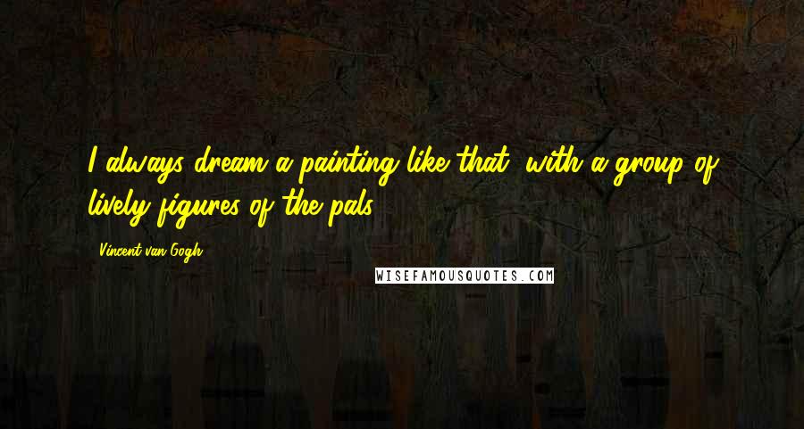 Vincent Van Gogh Quotes: I always dream a painting like that, with a group of lively figures of the pals.