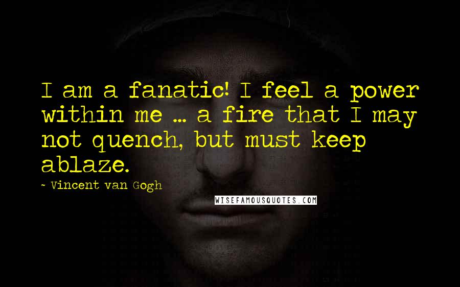 Vincent Van Gogh Quotes: I am a fanatic! I feel a power within me ... a fire that I may not quench, but must keep ablaze.