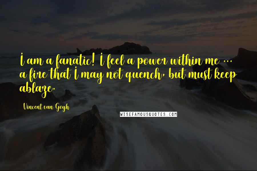 Vincent Van Gogh Quotes: I am a fanatic! I feel a power within me ... a fire that I may not quench, but must keep ablaze.