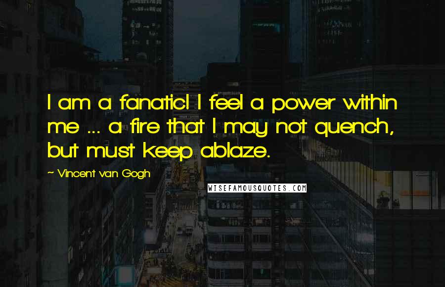 Vincent Van Gogh Quotes: I am a fanatic! I feel a power within me ... a fire that I may not quench, but must keep ablaze.