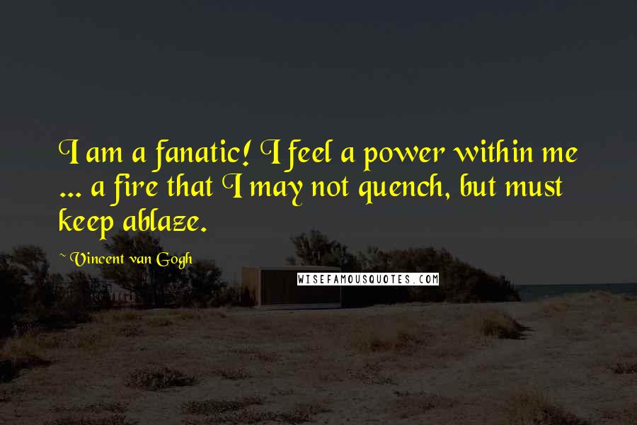 Vincent Van Gogh Quotes: I am a fanatic! I feel a power within me ... a fire that I may not quench, but must keep ablaze.