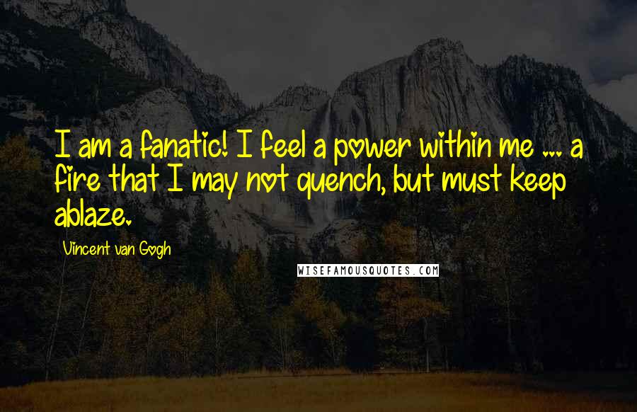 Vincent Van Gogh Quotes: I am a fanatic! I feel a power within me ... a fire that I may not quench, but must keep ablaze.