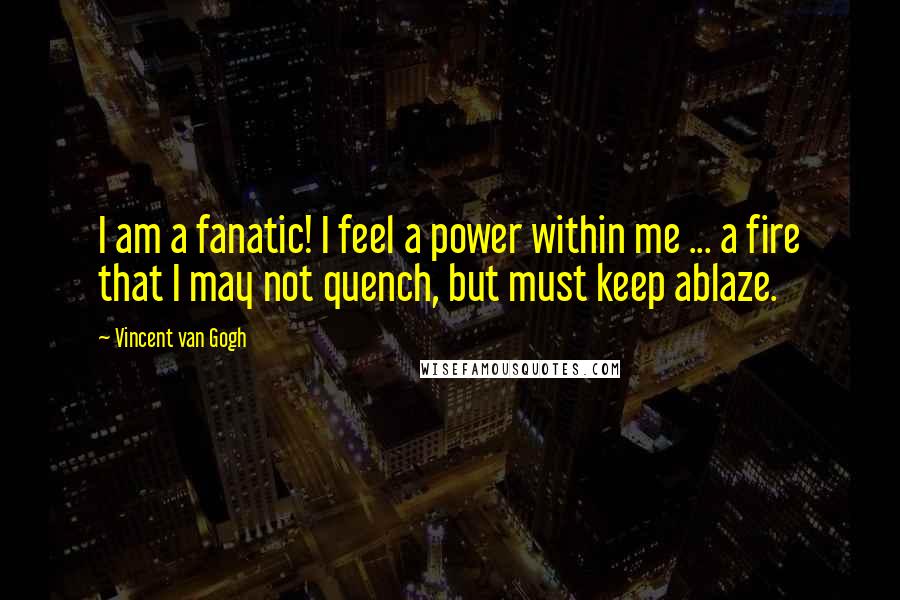 Vincent Van Gogh Quotes: I am a fanatic! I feel a power within me ... a fire that I may not quench, but must keep ablaze.
