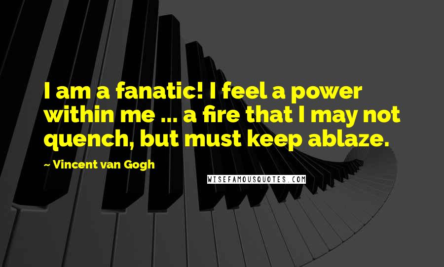 Vincent Van Gogh Quotes: I am a fanatic! I feel a power within me ... a fire that I may not quench, but must keep ablaze.