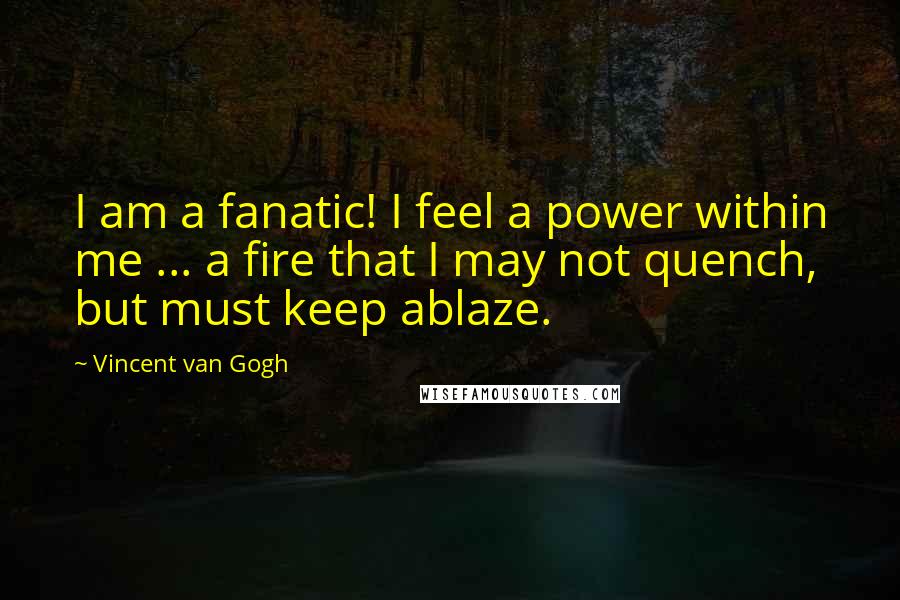 Vincent Van Gogh Quotes: I am a fanatic! I feel a power within me ... a fire that I may not quench, but must keep ablaze.