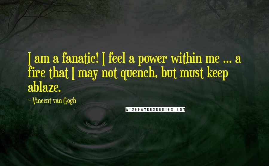 Vincent Van Gogh Quotes: I am a fanatic! I feel a power within me ... a fire that I may not quench, but must keep ablaze.