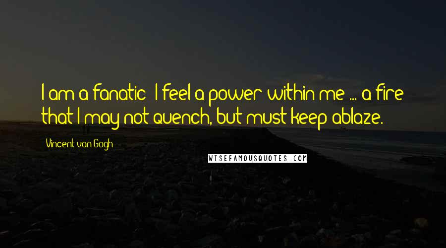 Vincent Van Gogh Quotes: I am a fanatic! I feel a power within me ... a fire that I may not quench, but must keep ablaze.