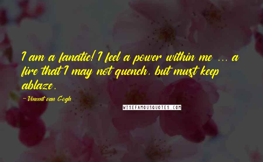 Vincent Van Gogh Quotes: I am a fanatic! I feel a power within me ... a fire that I may not quench, but must keep ablaze.
