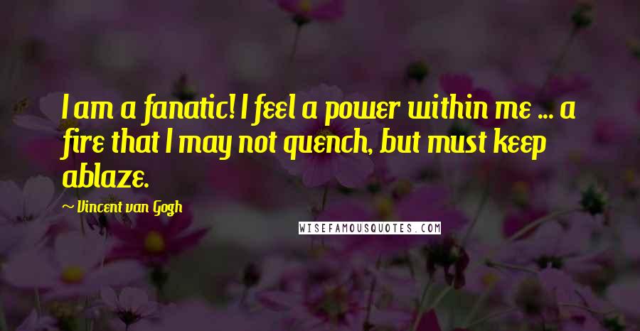Vincent Van Gogh Quotes: I am a fanatic! I feel a power within me ... a fire that I may not quench, but must keep ablaze.