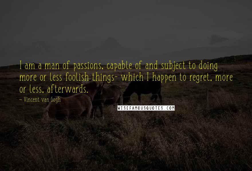 Vincent Van Gogh Quotes: I am a man of passions, capable of and subject to doing more or less foolish things- which I happen to regret, more or less, afterwards.