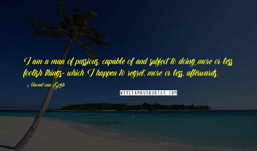 Vincent Van Gogh Quotes: I am a man of passions, capable of and subject to doing more or less foolish things- which I happen to regret, more or less, afterwards.