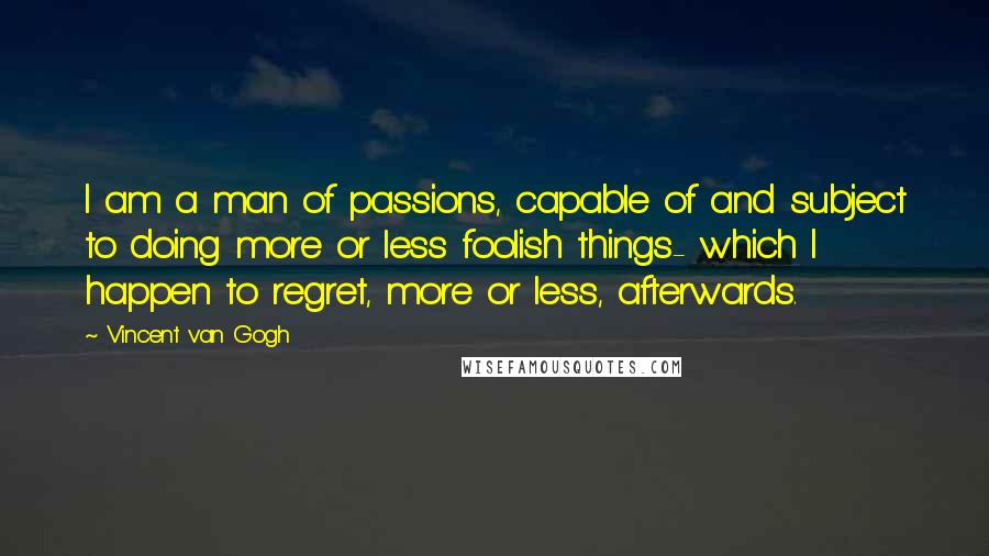Vincent Van Gogh Quotes: I am a man of passions, capable of and subject to doing more or less foolish things- which I happen to regret, more or less, afterwards.