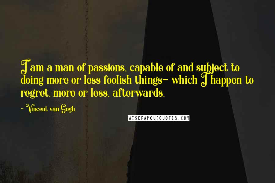 Vincent Van Gogh Quotes: I am a man of passions, capable of and subject to doing more or less foolish things- which I happen to regret, more or less, afterwards.
