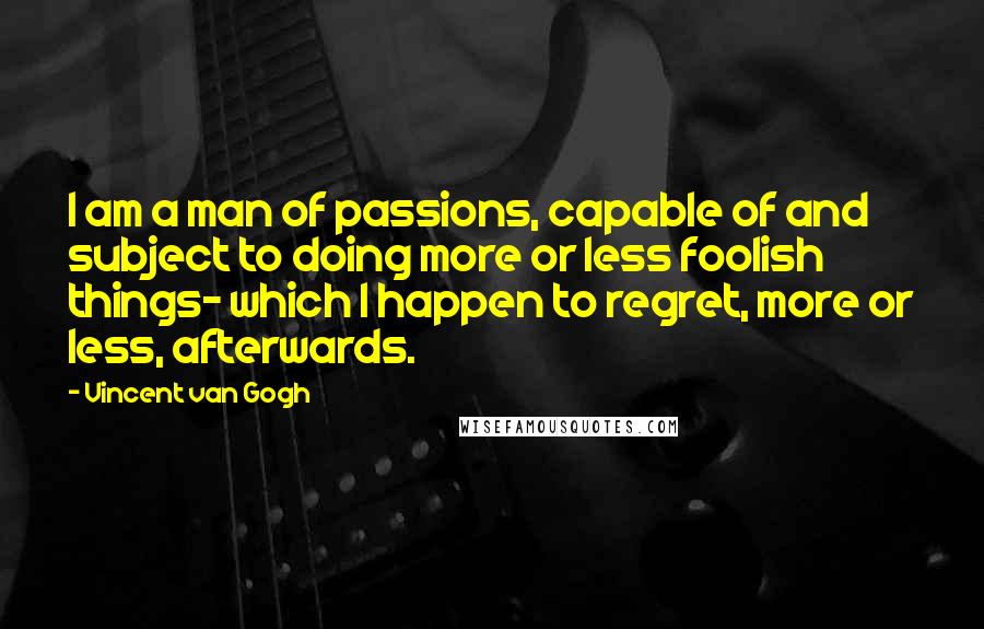Vincent Van Gogh Quotes: I am a man of passions, capable of and subject to doing more or less foolish things- which I happen to regret, more or less, afterwards.