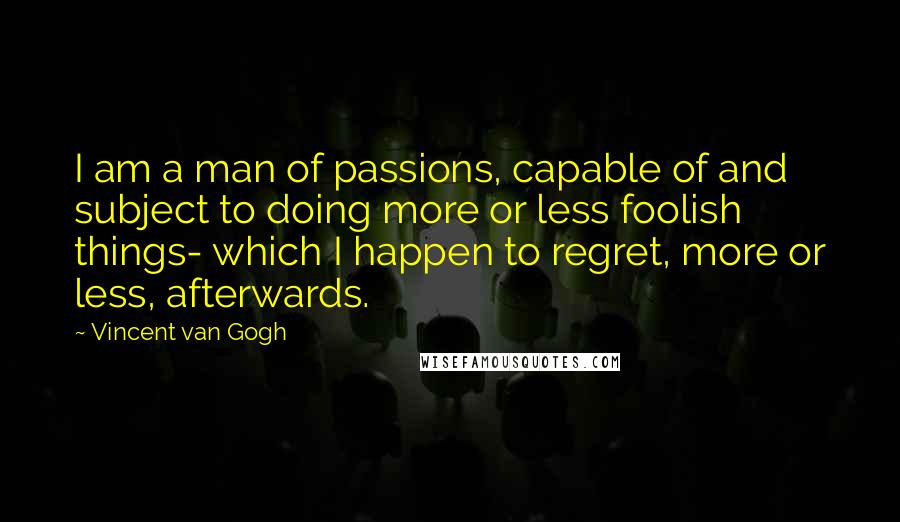 Vincent Van Gogh Quotes: I am a man of passions, capable of and subject to doing more or less foolish things- which I happen to regret, more or less, afterwards.
