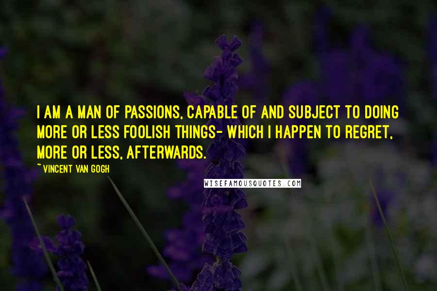 Vincent Van Gogh Quotes: I am a man of passions, capable of and subject to doing more or less foolish things- which I happen to regret, more or less, afterwards.