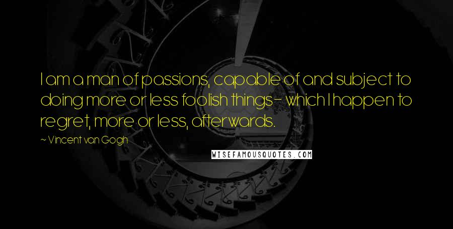 Vincent Van Gogh Quotes: I am a man of passions, capable of and subject to doing more or less foolish things- which I happen to regret, more or less, afterwards.
