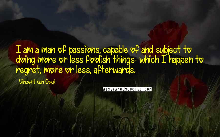 Vincent Van Gogh Quotes: I am a man of passions, capable of and subject to doing more or less foolish things- which I happen to regret, more or less, afterwards.