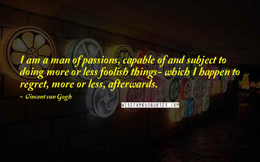 Vincent Van Gogh Quotes: I am a man of passions, capable of and subject to doing more or less foolish things- which I happen to regret, more or less, afterwards.