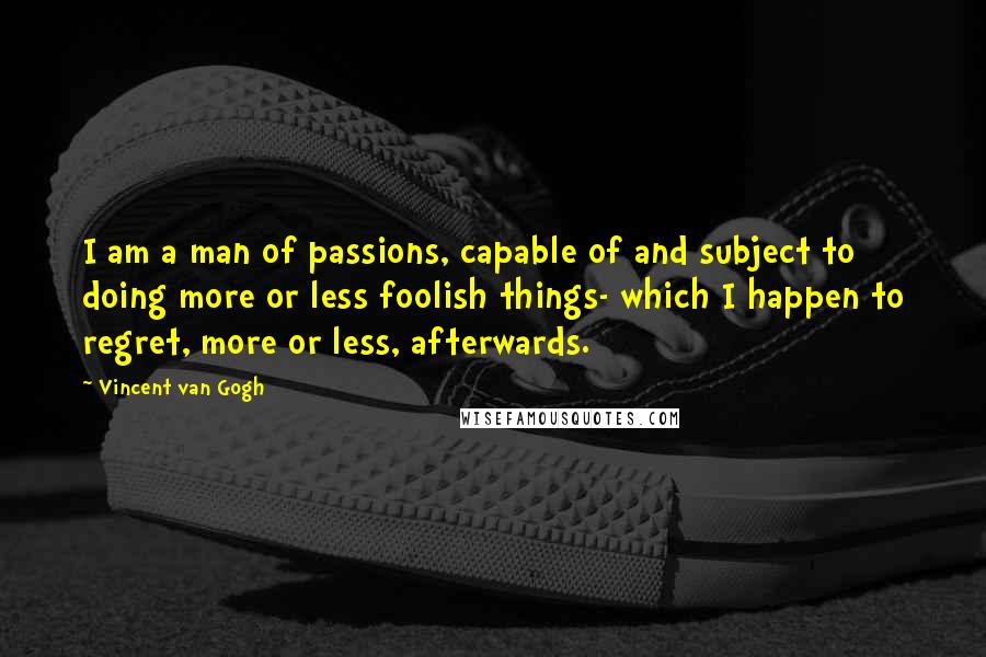 Vincent Van Gogh Quotes: I am a man of passions, capable of and subject to doing more or less foolish things- which I happen to regret, more or less, afterwards.