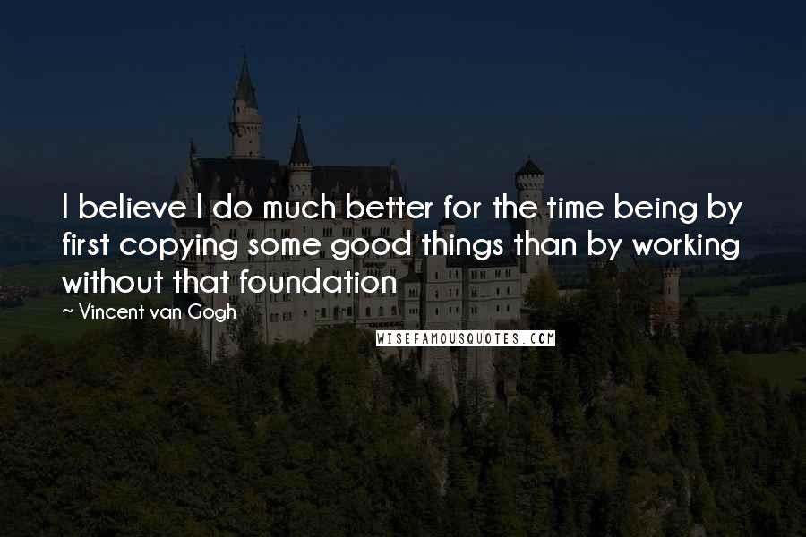 Vincent Van Gogh Quotes: I believe I do much better for the time being by first copying some good things than by working without that foundation