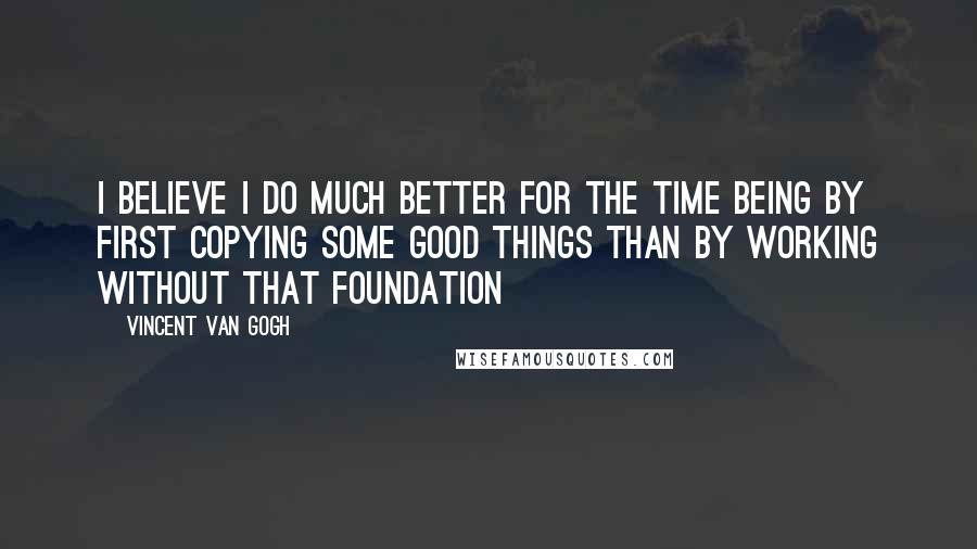 Vincent Van Gogh Quotes: I believe I do much better for the time being by first copying some good things than by working without that foundation