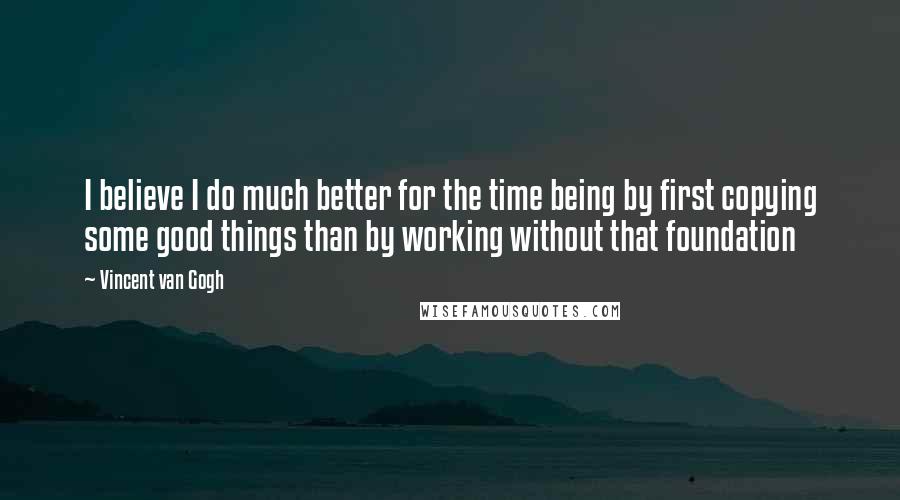 Vincent Van Gogh Quotes: I believe I do much better for the time being by first copying some good things than by working without that foundation