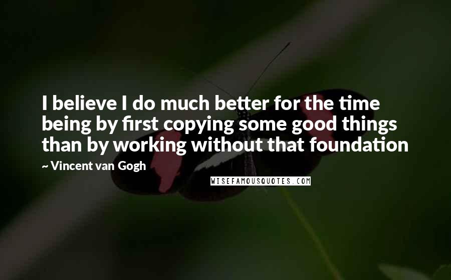 Vincent Van Gogh Quotes: I believe I do much better for the time being by first copying some good things than by working without that foundation