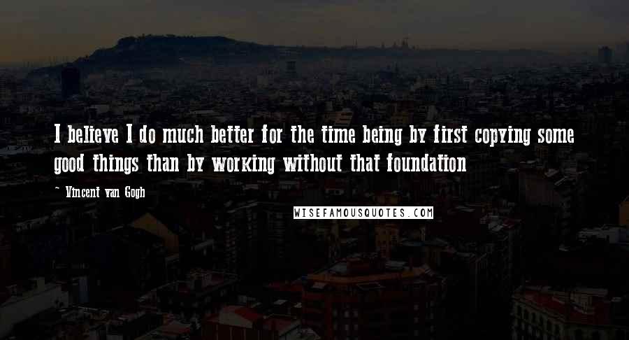Vincent Van Gogh Quotes: I believe I do much better for the time being by first copying some good things than by working without that foundation