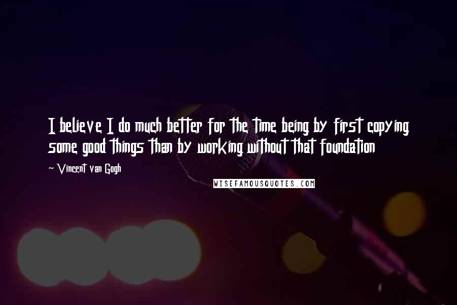 Vincent Van Gogh Quotes: I believe I do much better for the time being by first copying some good things than by working without that foundation