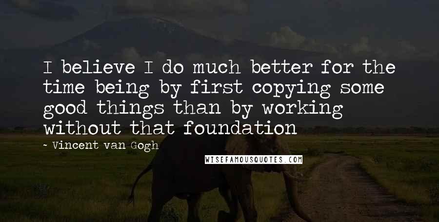 Vincent Van Gogh Quotes: I believe I do much better for the time being by first copying some good things than by working without that foundation