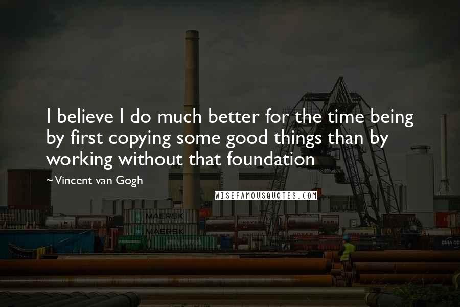 Vincent Van Gogh Quotes: I believe I do much better for the time being by first copying some good things than by working without that foundation