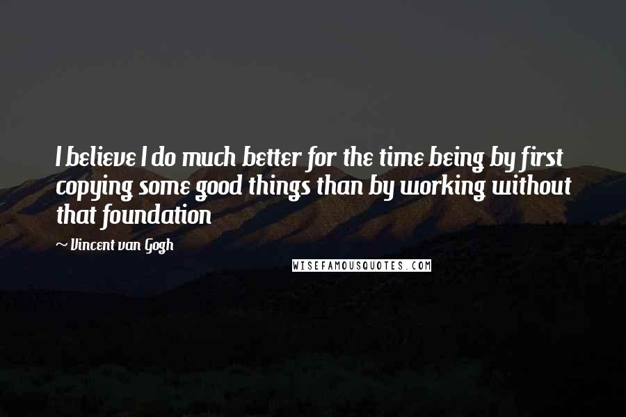 Vincent Van Gogh Quotes: I believe I do much better for the time being by first copying some good things than by working without that foundation