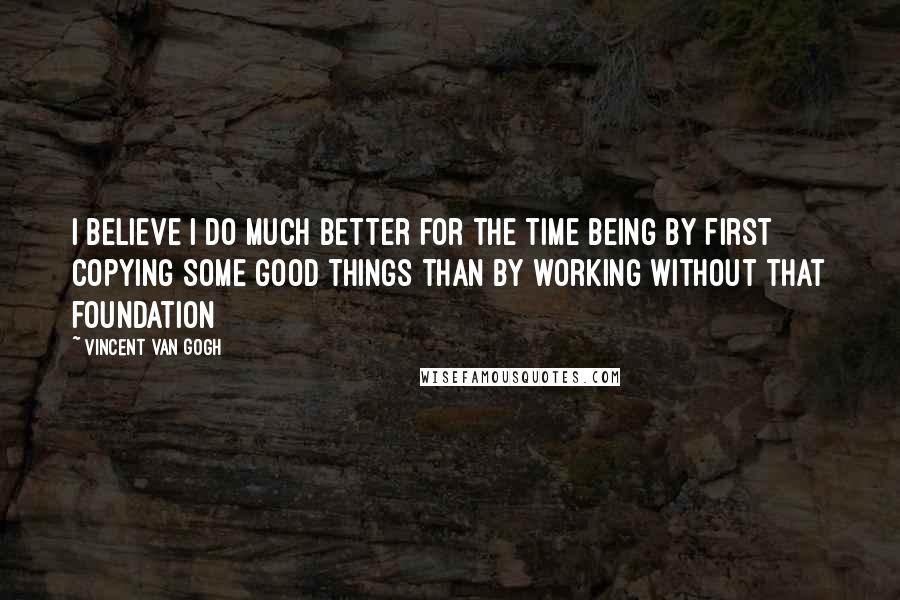 Vincent Van Gogh Quotes: I believe I do much better for the time being by first copying some good things than by working without that foundation