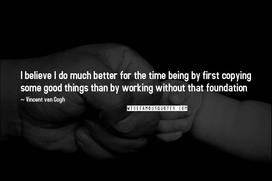Vincent Van Gogh Quotes: I believe I do much better for the time being by first copying some good things than by working without that foundation