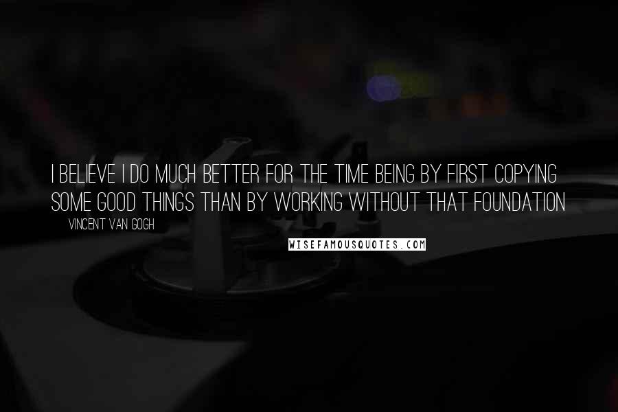 Vincent Van Gogh Quotes: I believe I do much better for the time being by first copying some good things than by working without that foundation