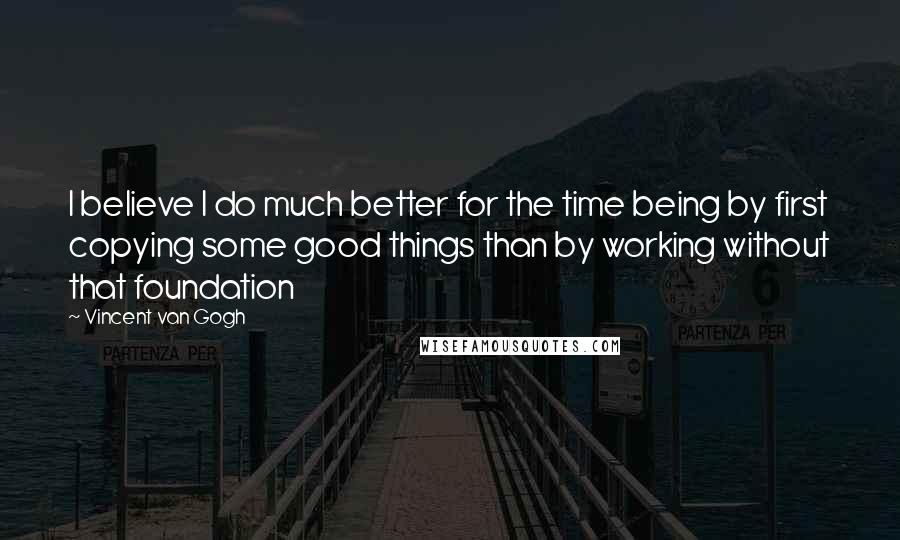 Vincent Van Gogh Quotes: I believe I do much better for the time being by first copying some good things than by working without that foundation