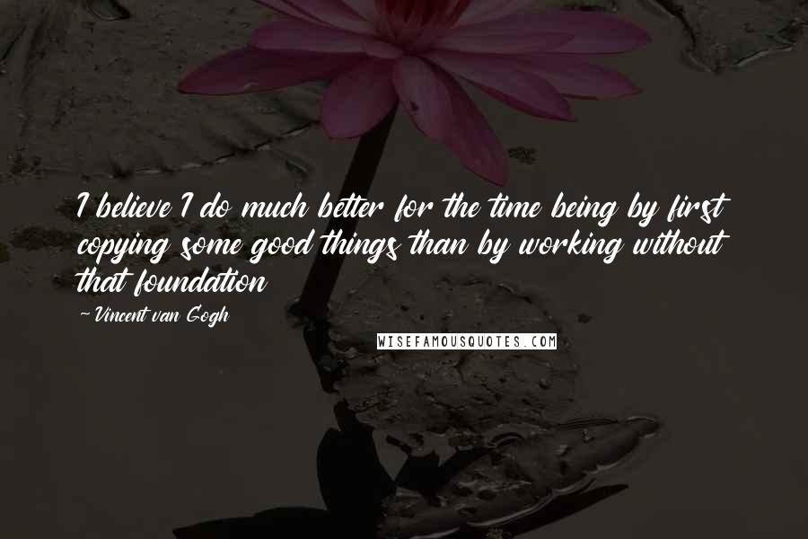 Vincent Van Gogh Quotes: I believe I do much better for the time being by first copying some good things than by working without that foundation