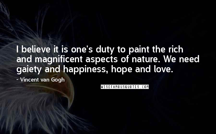Vincent Van Gogh Quotes: I believe it is one's duty to paint the rich and magnificent aspects of nature. We need gaiety and happiness, hope and love.