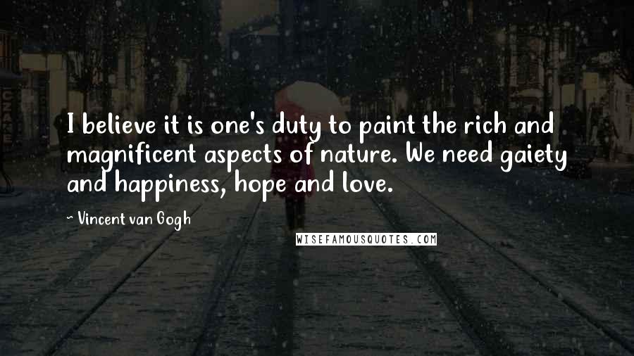 Vincent Van Gogh Quotes: I believe it is one's duty to paint the rich and magnificent aspects of nature. We need gaiety and happiness, hope and love.
