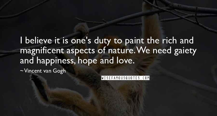 Vincent Van Gogh Quotes: I believe it is one's duty to paint the rich and magnificent aspects of nature. We need gaiety and happiness, hope and love.