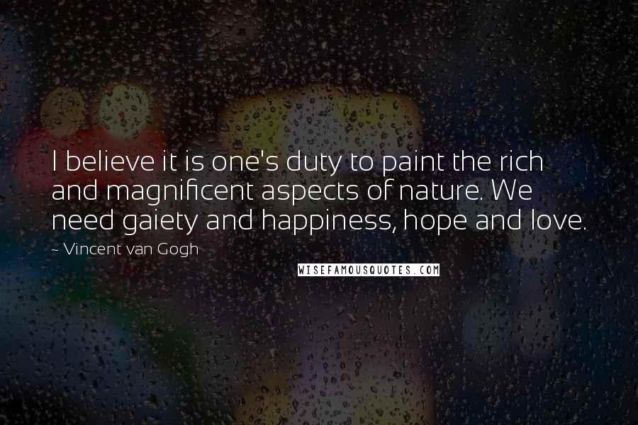 Vincent Van Gogh Quotes: I believe it is one's duty to paint the rich and magnificent aspects of nature. We need gaiety and happiness, hope and love.
