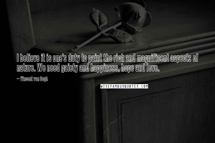Vincent Van Gogh Quotes: I believe it is one's duty to paint the rich and magnificent aspects of nature. We need gaiety and happiness, hope and love.
