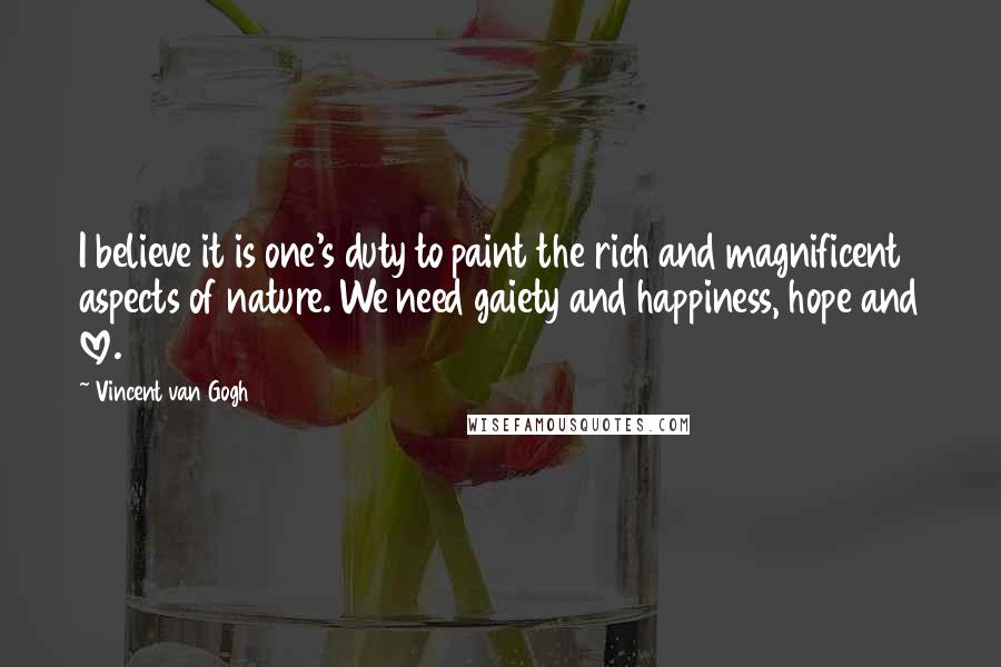 Vincent Van Gogh Quotes: I believe it is one's duty to paint the rich and magnificent aspects of nature. We need gaiety and happiness, hope and love.